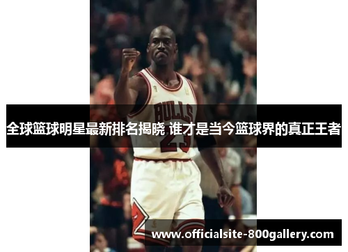 全球篮球明星最新排名揭晓 谁才是当今篮球界的真正王者