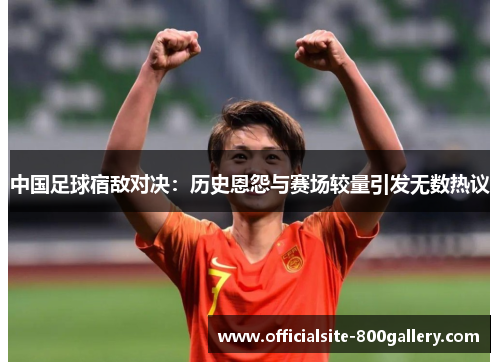 中国足球宿敌对决：历史恩怨与赛场较量引发无数热议